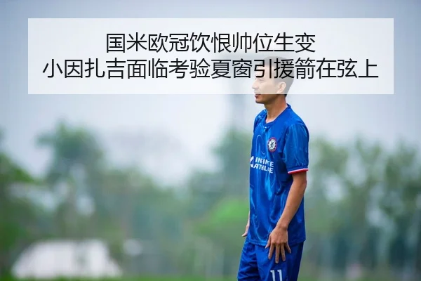 国米欧冠饮恨帅位生变 小因扎吉面临考验夏窗引援箭在弦上