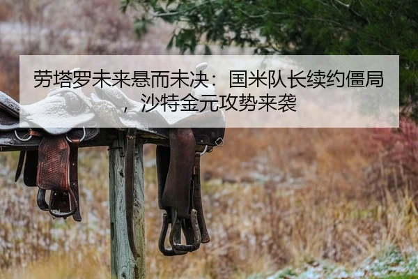 劳塔罗未来悬而未决：国米队长续约僵局，沙特金元攻势来袭