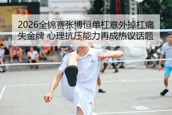 2026全锦赛张博恒单杠意外掉杠痛失金牌 心理抗压能力再成热议话题