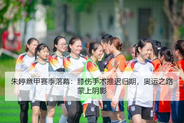 朱婷意甲赛季落幕：膝伤手术推迟归期，奥运之路蒙上阴影